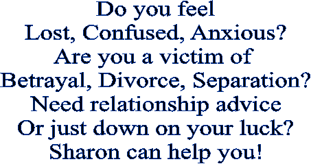 Do you feel  Lost, Confused, Anxious?  Are you a victim of   Betrayal, Divorce, Separation?  Need relationship advice  Or just down on your luck?  Sharon can help you!  